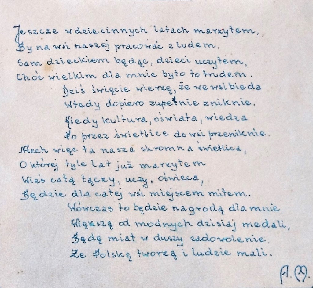Jeszcze w dziecinnych latach marzyłem, by we wsi naszej pracowałć z ludem.
Sam dzieckiem będąc, dzieci uczyłem, choć wielkim dla mnie było to trudem.
Dziś święcie wierzę, że we wsi bieda wtedy dopiero zupełnie zniknie, 
kiedy kultura, oświata, wiedza poprzez świetlice do wsi przeniknie.
Niech więc ta nasza skromna świetlica, o której tyle lat już marzyłem, 
wieś całą łączy, uczy, oświeca, będzie dla całej wsi miejscem miłem.
Wówczas to będzie nagrodą dla mnie większą od modnych dzisiaj medali,
będę miał w duszy zadowolenie, że Polskę tworzą i ludzie mali.
