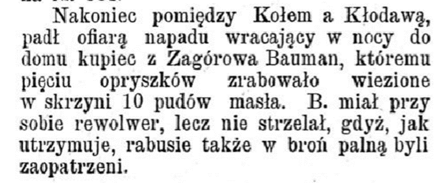 Na konieic pomiędzy Koołem a Kłodawą padł ofiarą napadu wracający w nocy do domu kupiec z Zagórowa Bauman, któremu pięciu opryszków zrabowało wiezione w skrzyni 10 pudów masła. B. miał przy sobie rewolwer, lecz nie strzelał, gdyż, jak utrzymuje, rabusie także w broń palną byli zaopatrzeni.