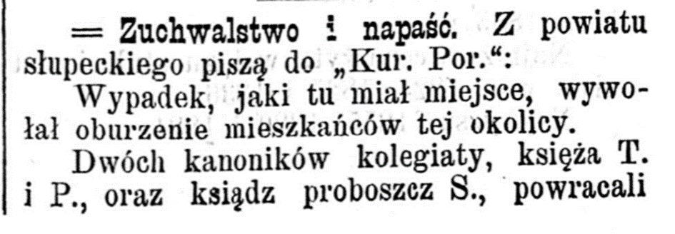 Zuchwalstwo i napaść. Z powiatu słupeckiego piszą do Kuriera Porannego: Wypadek, jaki tu miał miejsce wywołał oburzenie mieszkańców tej okolicy. Dwóch kanoników tejk kolegiaty, księża T. i P.  oraz ksiądz proboszcz S. powracali 